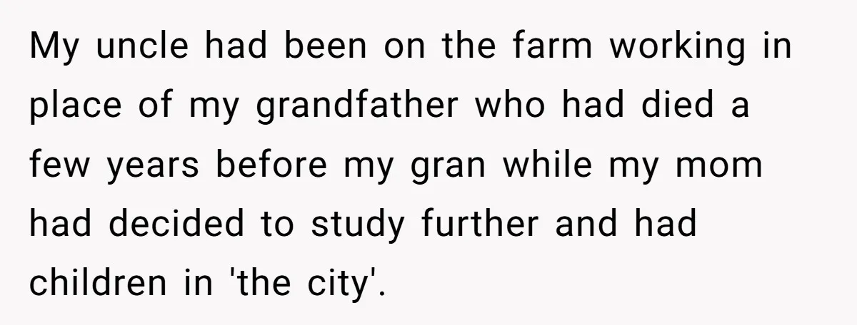 My uncle had been on the farm working in place of my grandfather who had died a few years before my gran while my mom had decided to study further...