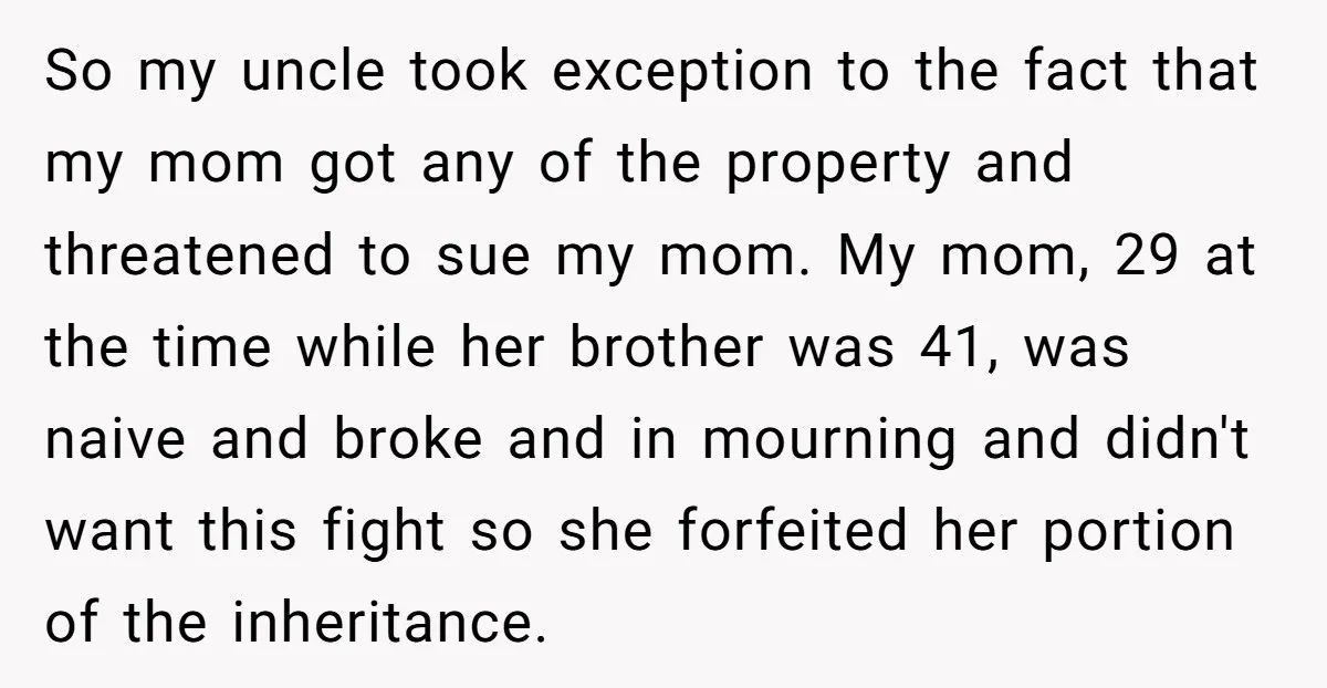 So my uncle took exception to the fact that my mom got any of the property and threatened to sue my mom. My mom, 29 at the time while her...