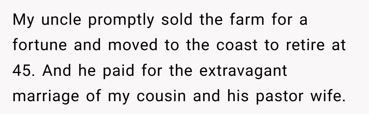 My uncle promptly sold the farm for a fortune and moved to the coast to retire at 45. And he paid for the extravagant marriage of my cousin and his...