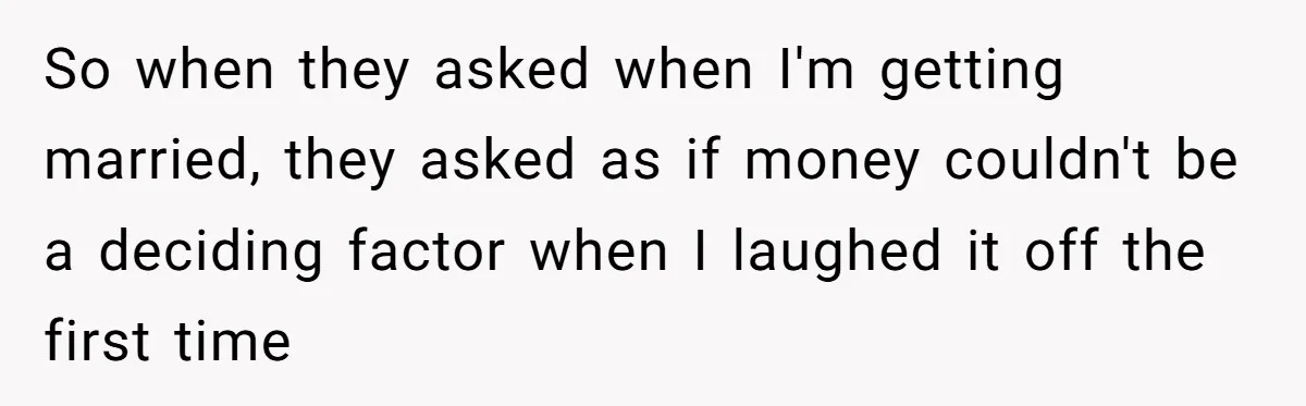 So when they asked when I'm getting married, they asked as if money couldn't be a deciding factor when I laughed it off the first time