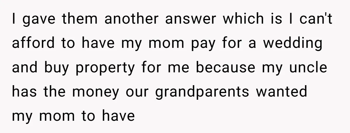 I gave them another answer which is I can't afford to have my mom pay for a wedding and buy property for me because my uncle has the money our...