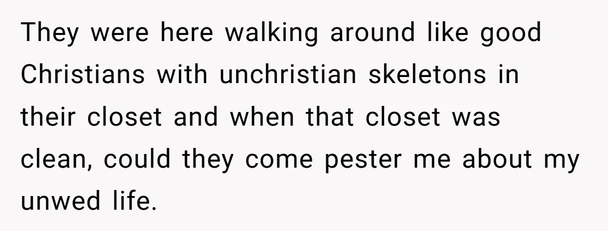 They were here walking around like good Christians with unchristian skeletons in their closet and when that closet was clean, could they come pester me about my unwed life.