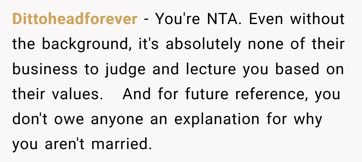 Dittoheadforever − You're NTA. Even without the background, it's absolutely none of their business to judge and lecture you based on their values. And for future reference, you don't owe...