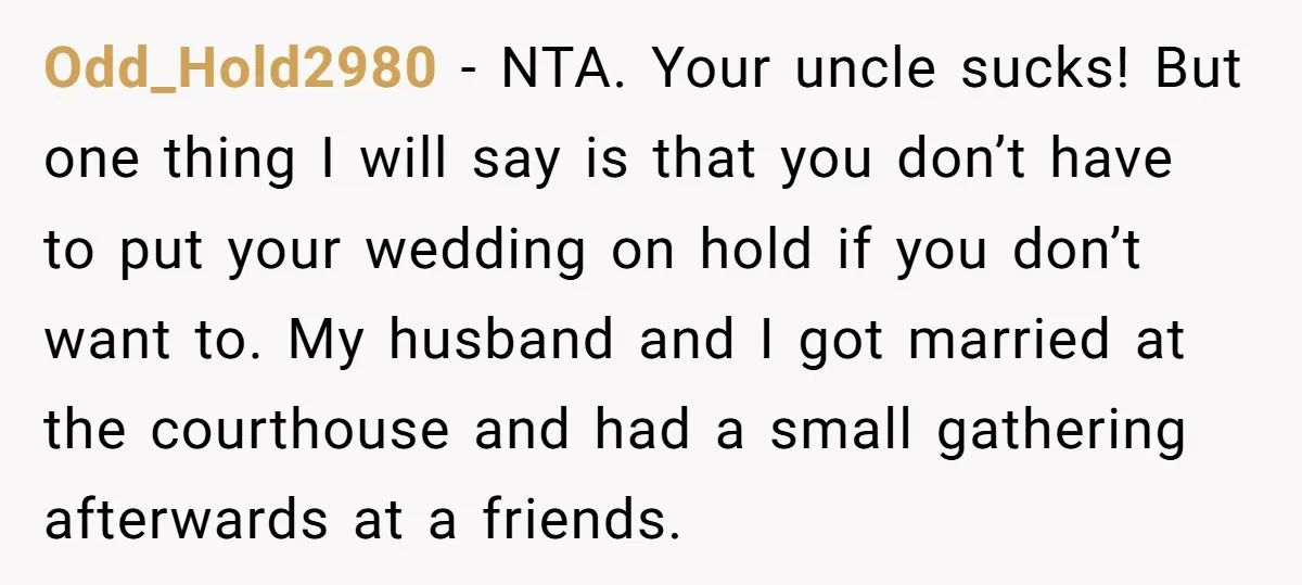 Odd_Hold2980 − NTA. Your uncle sucks! But one thing I will say is that you don’t have to put your wedding on hold if you don’t want to. My husband...