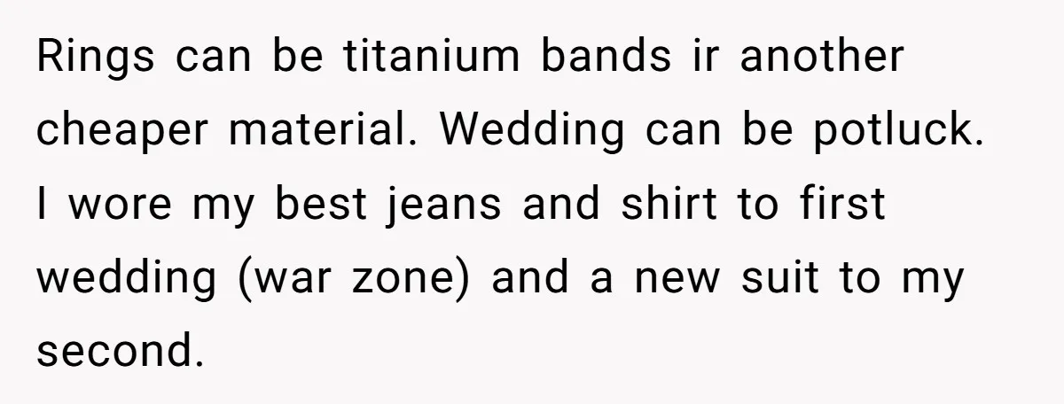 Rings can be titanium bands ir another cheaper material. Wedding can be potluck. I wore my best jeans and shirt to first wedding (war zone) and a new suit to...