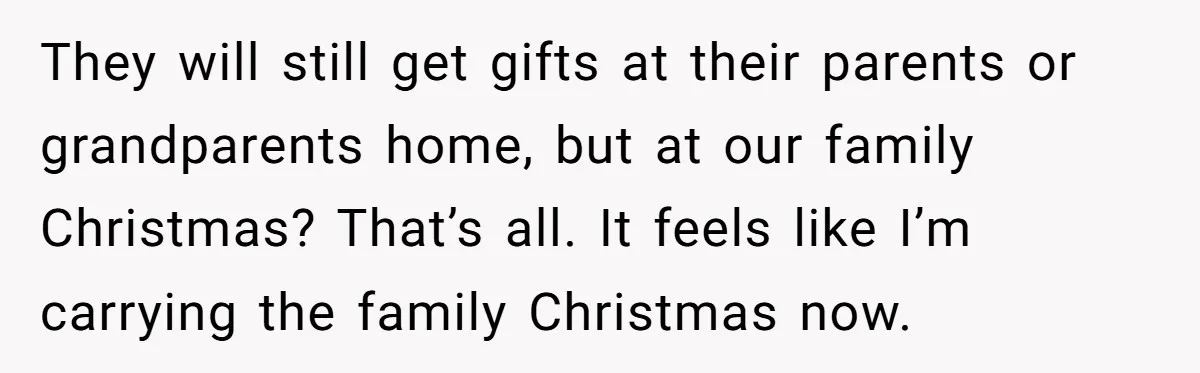 They will still get gifts at their parents or grandparents home, but at our family Christmas? That’s all. It feels like I’m carrying the family Christmas now.