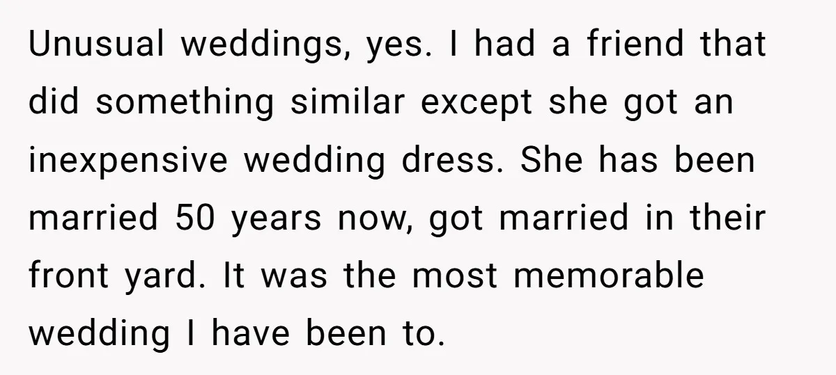 Unusual weddings, yes. I had a friend that did something similar except she got an inexpensive wedding dress. She has been married 50 years now, got married in their front...