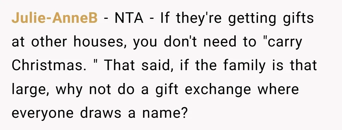 Julie-AnneB − NTA - If they're getting gifts at other houses, you don't need to "carry Christmas. " That said, if the family is that large, why not do a...