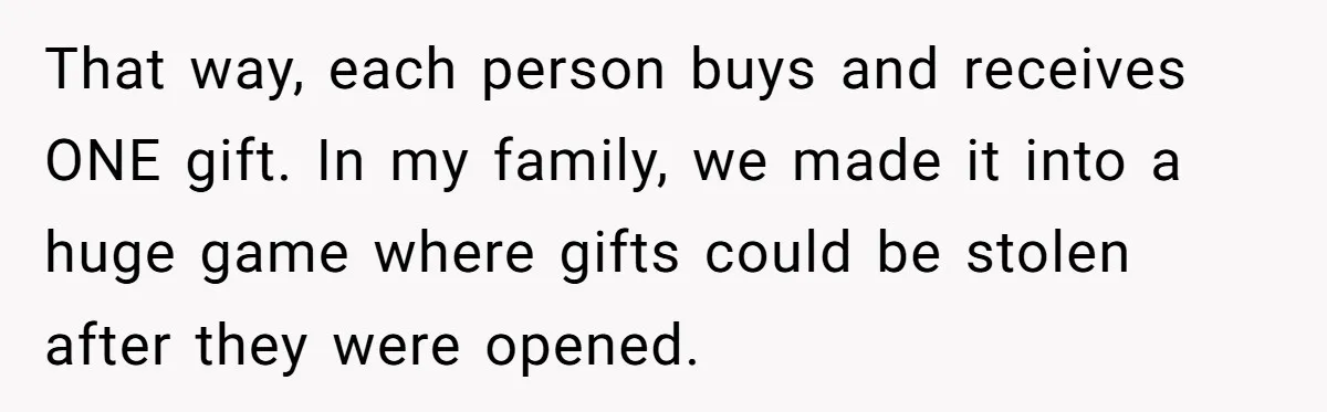 That way, each person buys and receives ONE gift. In my family, we made it into a huge game where gifts could be stolen after they were opened.