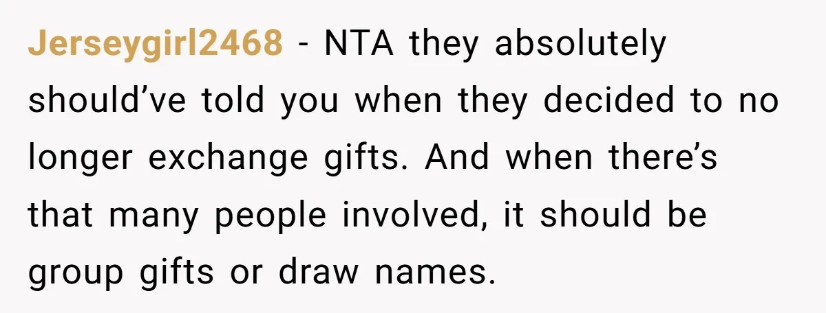 Jerseygirl2468 − NTA they absolutely should’ve told you when they decided to no longer exchange gifts. And when there’s that many people involved, it should be group gifts or draw...