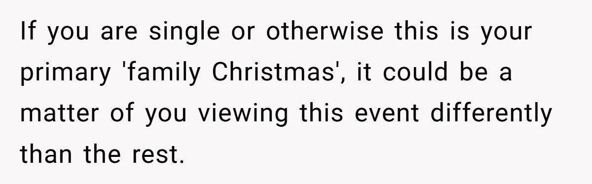 If you are single or otherwise this is your primary 'family Christmas', it could be a matter of you viewing this event differently than the rest.