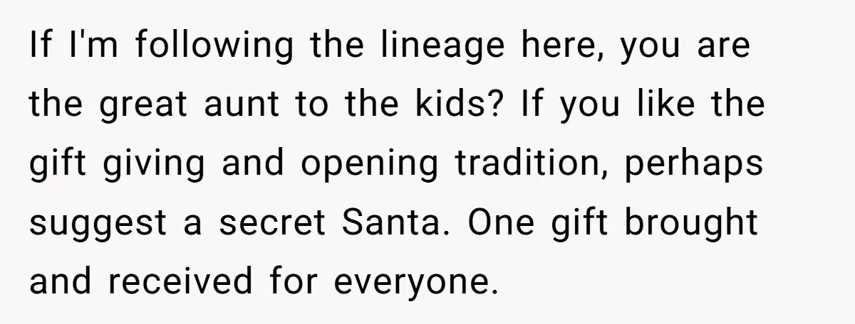 If I'm following the lineage here, you are the great aunt to the kids? If you like the gift giving and opening tradition, perhaps suggest a secret Santa. One gift...