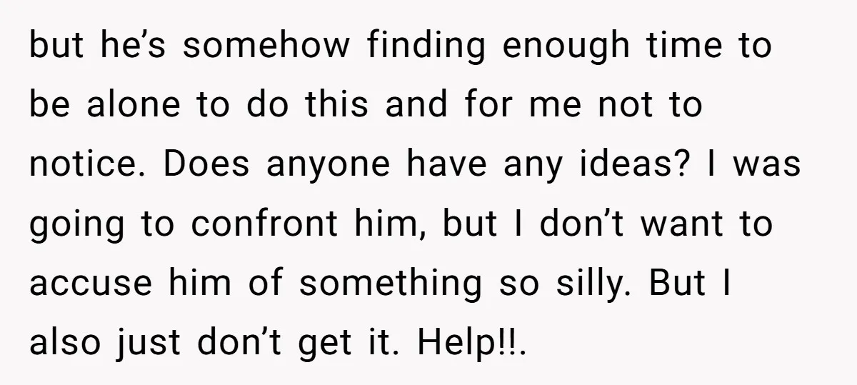 but he’s somehow finding enough time to be alone to do this and for me not to notice. Does anyone have any ideas? I was going to confront him, but...