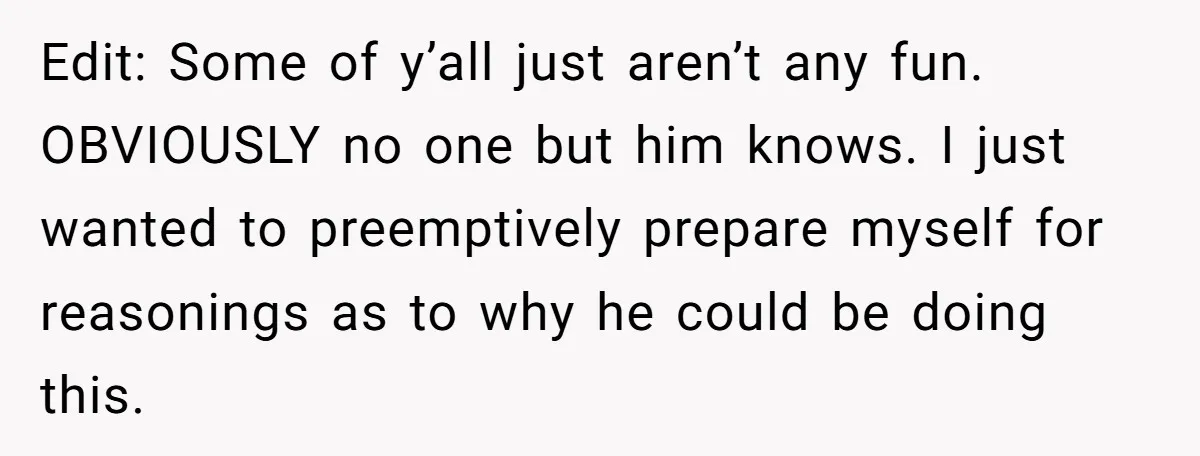 Edit: Some of y’all just aren’t any fun. OBVIOUSLY no one but him knows. I just wanted to preemptively prepare myself for reasonings as to why he could be doing...
