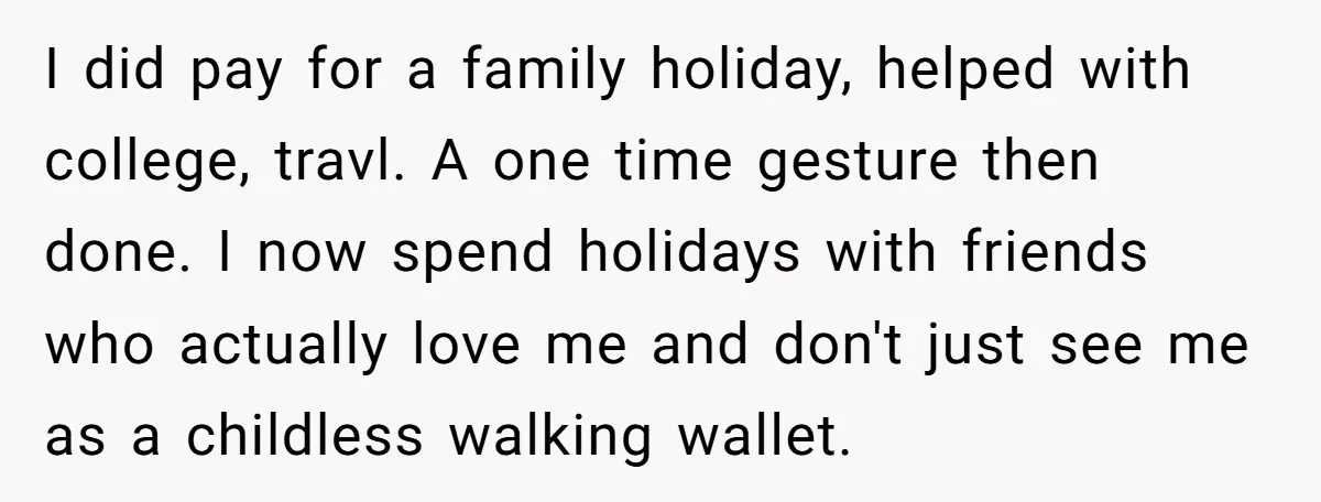 I did pay for a family holiday, helped with college, travl. A one time gesture then done. I now spend holidays with friends who actually love me and don't just...