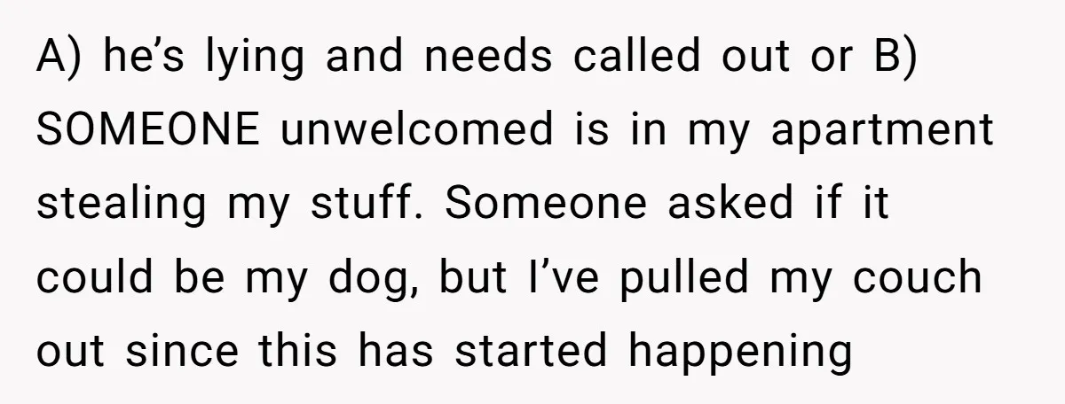 A) he’s lying and needs called out or B) SOMEONE unwelcomed is in my apartment stealing my stuff. Someone asked if it could be my dog, but I’ve pulled my...