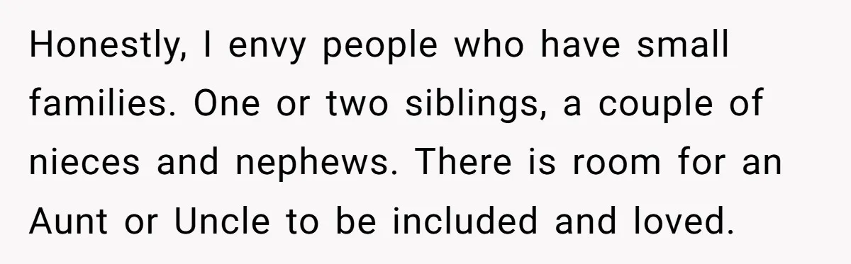 Honestly, I envy people who have small families. One or two siblings, a couple of nieces and nephews. There is room for an Aunt or Uncle to be included and...