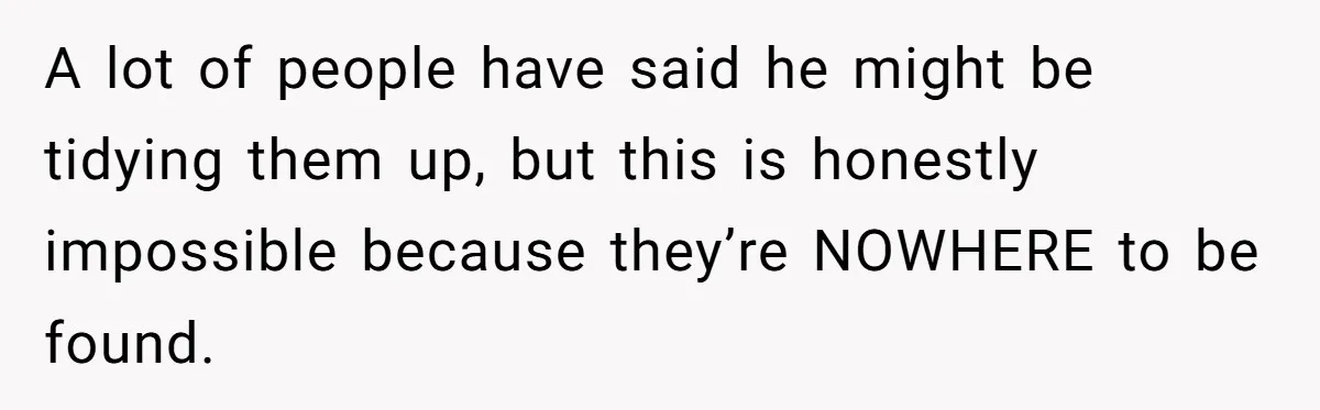 A lot of people have said he might be tidying them up, but this is honestly impossible because they’re NOWHERE to be found.