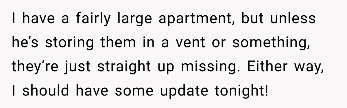 I have a fairly large apartment, but unless he’s storing them in a vent or something, they’re just straight up missing. Either way, I should have some update tonight!