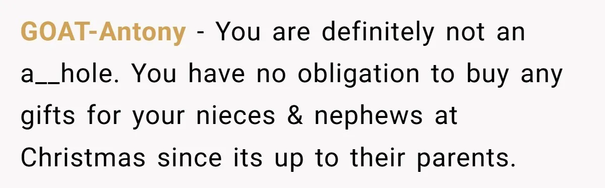 GOAT-Antony − You are definitely not an a__hole. You have no obligation to buy any gifts for your nieces & nephews at Christmas since its up to their parents.