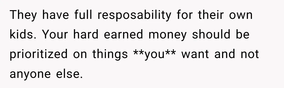 They have full resposability for their own kids. Your hard earned money should be prioritized on things **you** want and not anyone else.