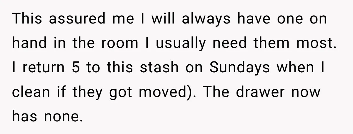 This assured me I will always have one on hand in the room I usually need them most. I return 5 to this stash on Sundays when I clean if...