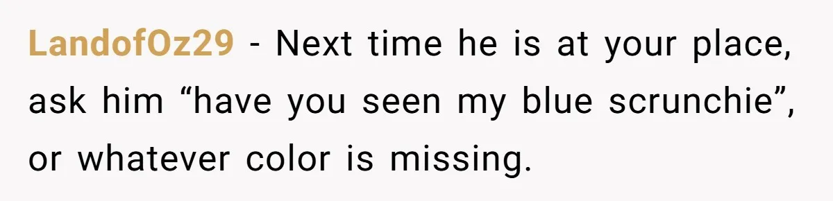 LandofOz29 − Next time he is at your place, ask him “have you seen my blue scrunchie”, or whatever color is missing.