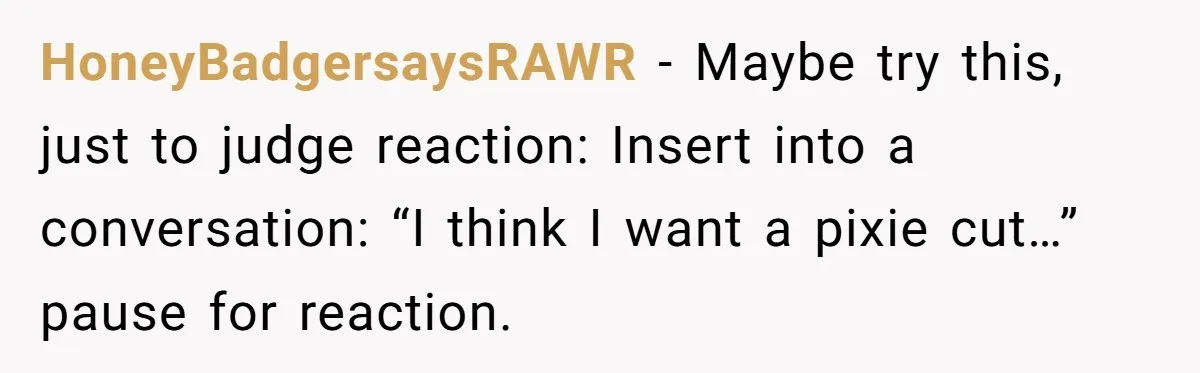 HoneyBadgersaysRAWR − Maybe try this, just to judge reaction: Insert into a conversation: “I think I want a pixie cut…” pause for reaction.