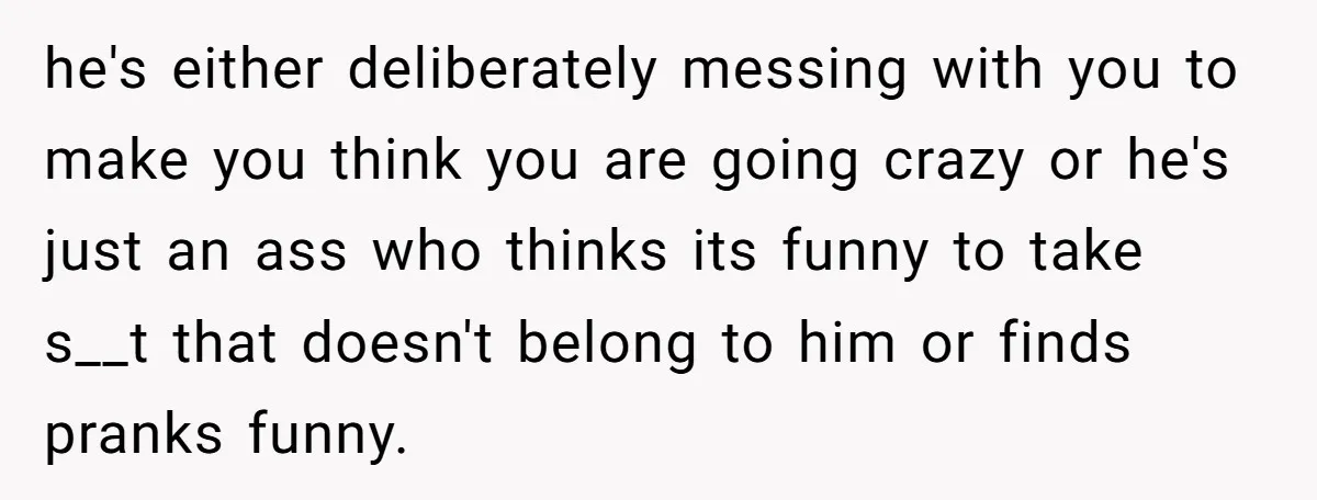 he's either deliberately messing with you to make you think you are going crazy or he's just an ass who thinks its funny to take s__t that doesn't belong to...