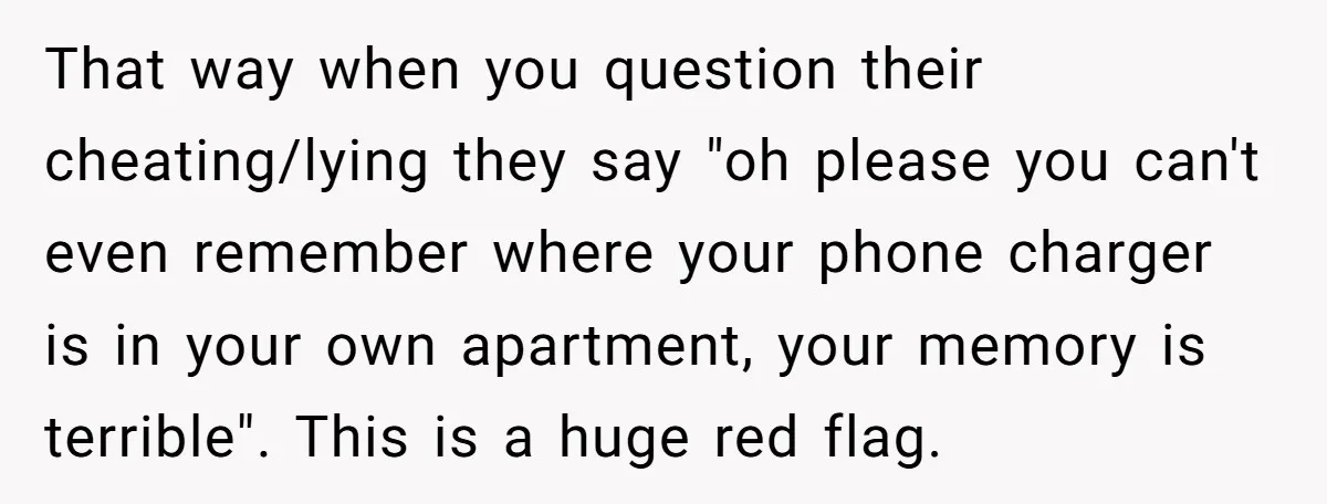 That way when you question their cheating/lying they say "oh please you can't even remember where your phone charger is in your own apartment, your memory is terrible". This is...