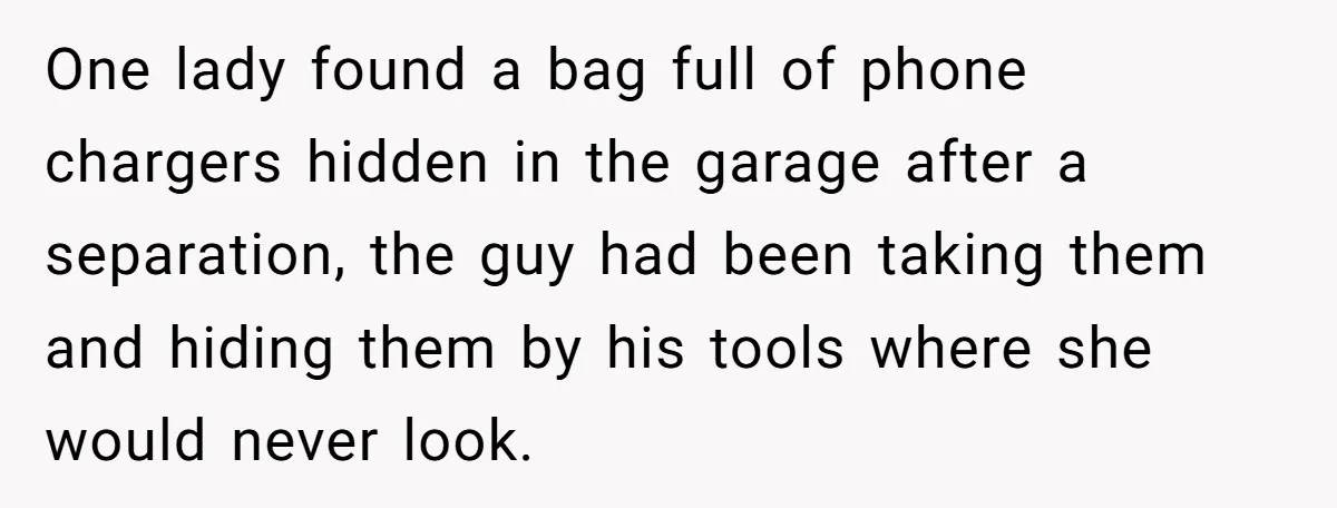 One lady found a bag full of phone chargers hidden in the garage after a separation, the guy had been taking them and hiding them by his tools where she...