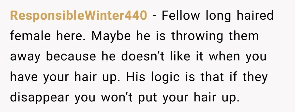 ResponsibleWinter440 − Fellow long haired female here. Maybe he is throwing them away because he doesn’t like it when you have your hair up. His logic is that if they...