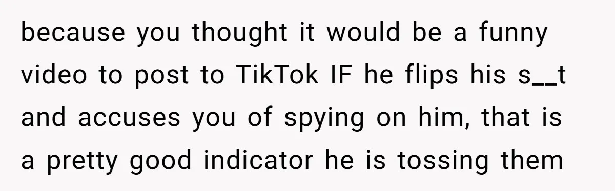 because you thought it would be a funny video to post to TikTok IF he flips his s__t and accuses you of spying on him, that is a pretty good...