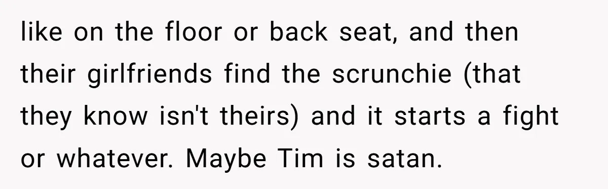 like on the floor or back seat, and then their girlfriends find the scrunchie (that they know isn't theirs) and it starts a fight or whatever. Maybe Tim is satan.