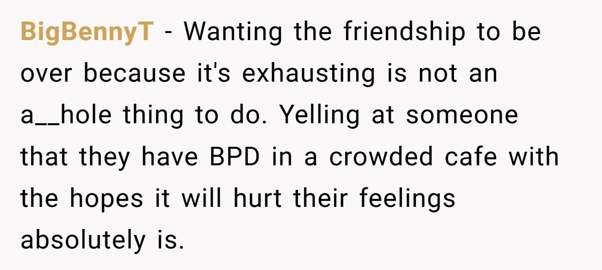 BigBennyT − Wanting the friendship to be over because it's exhausting is not an a__hole thing to do. Yelling at someone that they have BPD in a crowded cafe with...