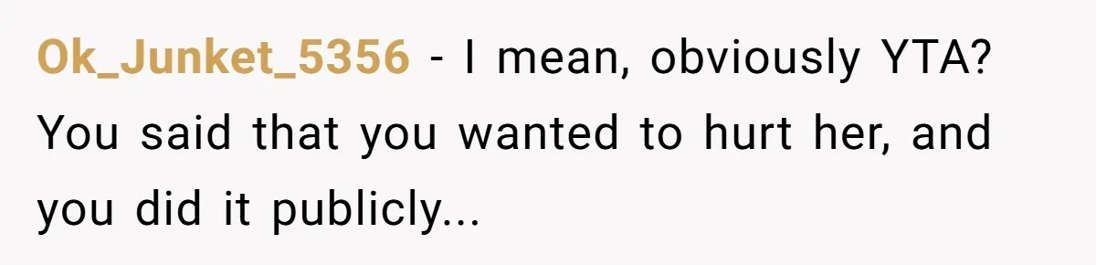Ok_Junket_5356 − I mean, obviously YTA? You said that you wanted to hurt her, and you did it publicly...