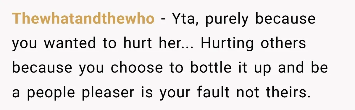 Thewhatandthewho − Yta, purely because you wanted to hurt her... Hurting others because you choose to bottle it up and be a people pleaser is your fault not theirs.