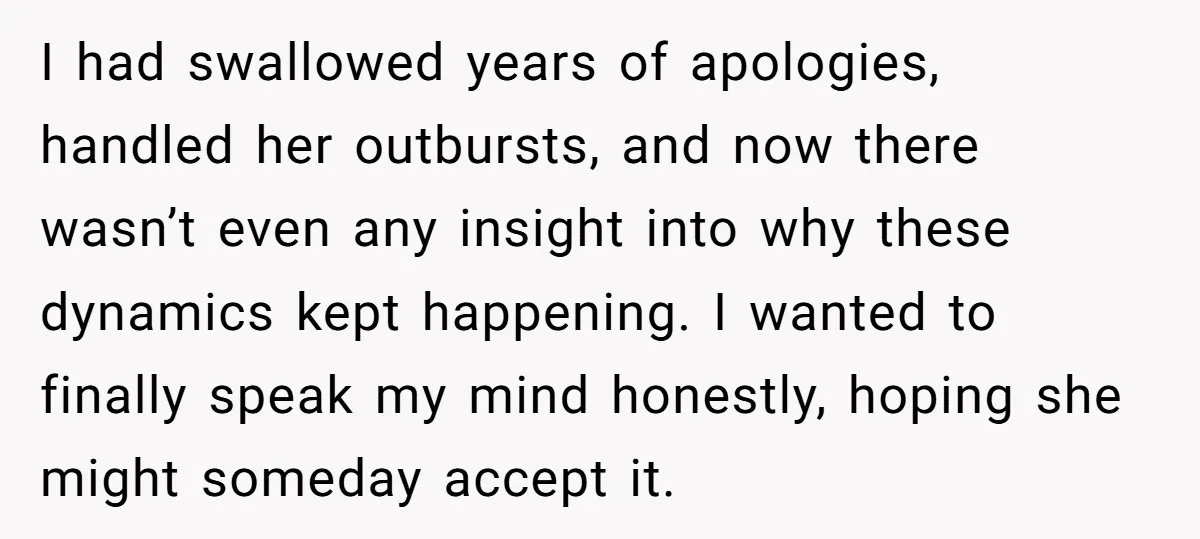 I had swallowed years of apologies, handled her outbursts, and now there wasn’t even any insight into why these dynamics kept happening. I wanted to finally speak my mind honestly,...