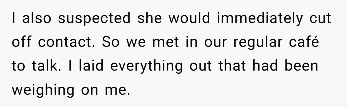 I also suspected she would immediately cut off contact. So we met in our regular café to talk. I laid everything out that had been weighing on me.