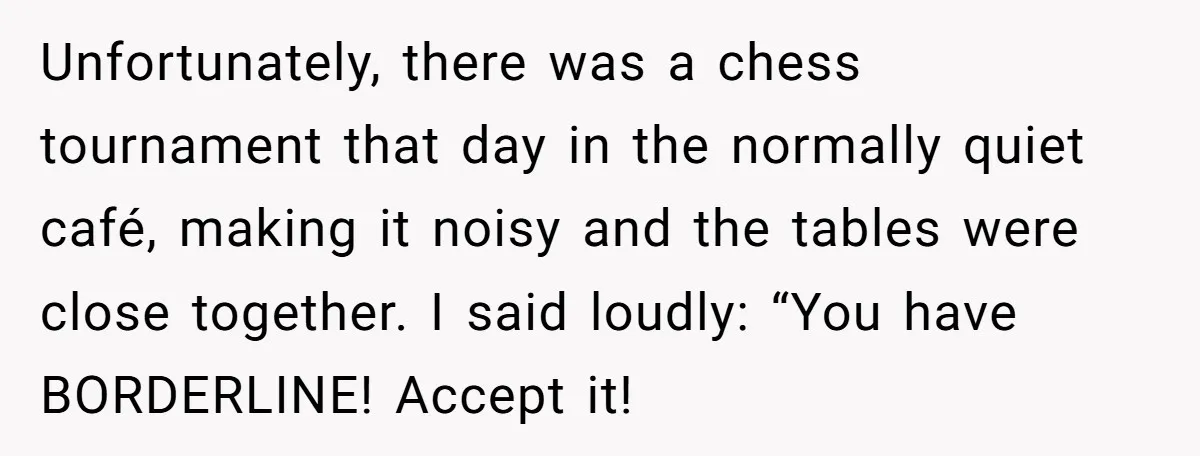 Unfortunately, there was a chess tournament that day in the normally quiet café, making it noisy and the tables were close together. I said loudly: “You have BORDERLINE! Accept it!
