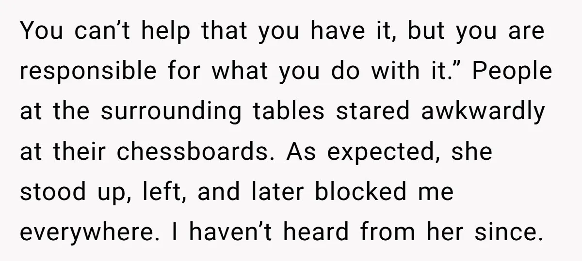You can’t help that you have it, but you are responsible for what you do with it.” People at the surrounding tables stared awkwardly at their chessboards. As expected, she...