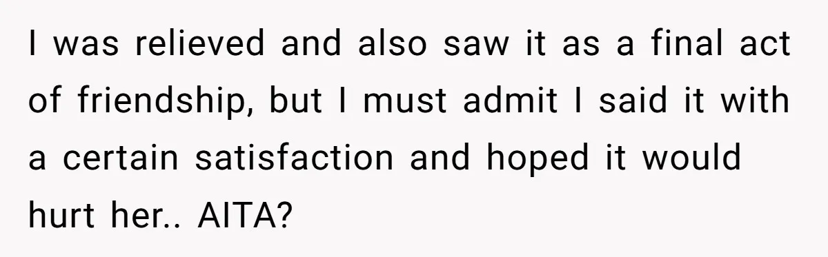 I was relieved and also saw it as a final act of friendship, but I must admit I said it with a certain satisfaction and hoped it would hurt her.....