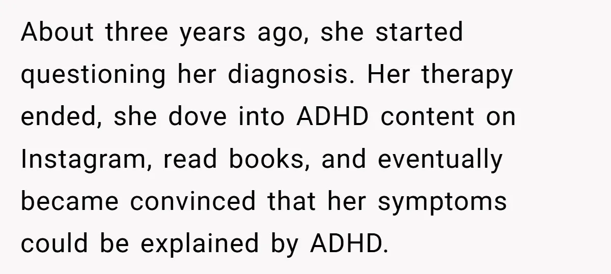 About three years ago, she started questioning her diagnosis. Her therapy ended, she dove into ADHD content on Instagram, read books, and eventually became convinced that her symptoms could be...