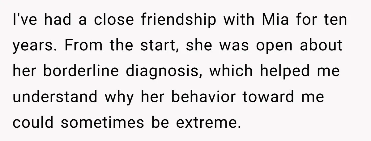 I've had a close friendship with Mia for ten years. From the start, she was open about her borderline diagnosis, which helped me understand why her behavior toward me could...