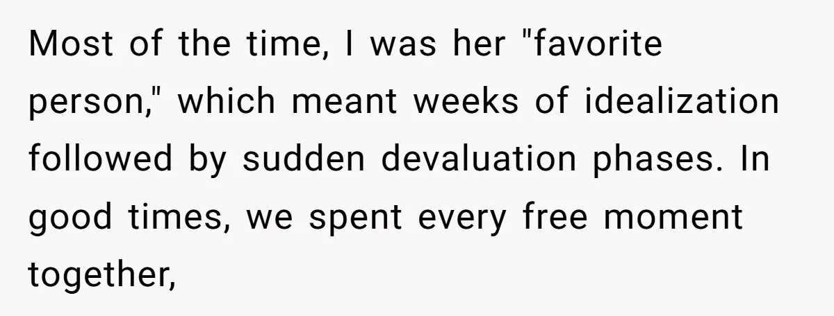 Most of the time, I was her "favorite person," which meant weeks of idealization followed by sudden devaluation phases. In good times, we spent every free moment together,