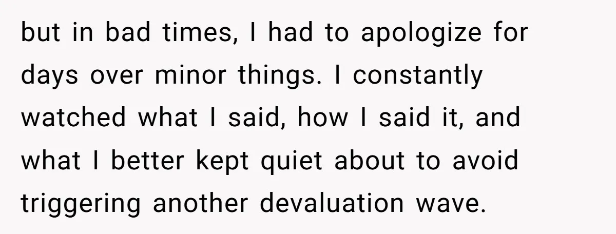 but in bad times, I had to apologize for days over minor things. I constantly watched what I said, how I said it, and what I better kept quiet about...