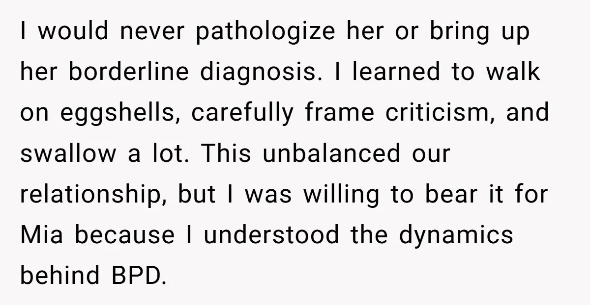 I would never pathologize her or bring up her borderline diagnosis. I learned to walk on eggshells, carefully frame criticism, and swallow a lot. This unbalanced our relationship, but I...