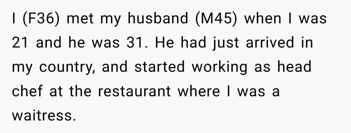 I (F36) met my husband (M45) when I was 21 and he was 31. He had just arrived in my country, and started working as head chef at the restaurant...