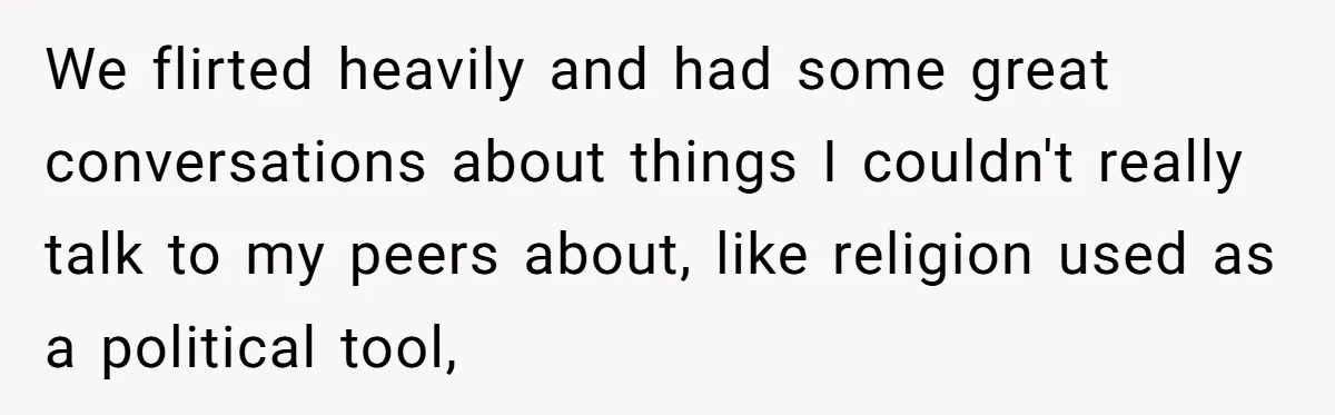 We flirted heavily and had some great conversations about things I couldn't really talk to my peers about, like religion used as a political tool,