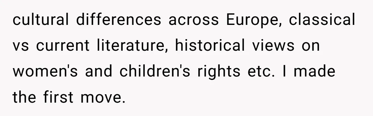 cultural differences across Europe, classical vs current literature, historical views on women's and children's rights etc. I made the first move.